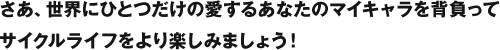 さあ、世界にひとつだけの愛するあなたのマイキャラを背負って、サイクルライフをより楽しみましょう！